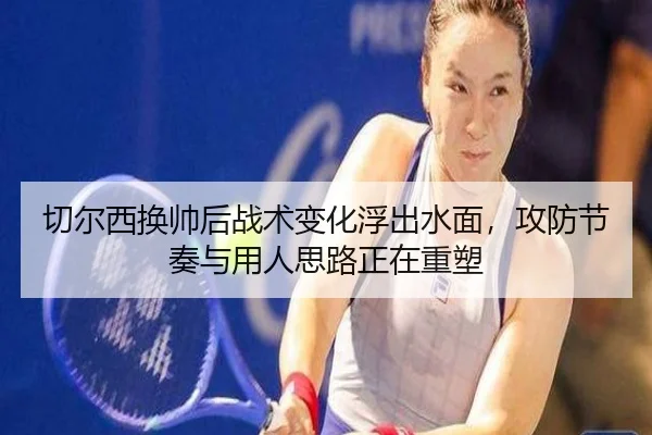 切尔西换帅后战术变化浮出水面，攻防节奏与用人思路正在重塑