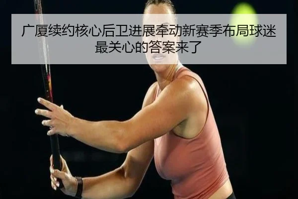广厦续约核心后卫进展牵动新赛季布局球迷最关心的答案来了